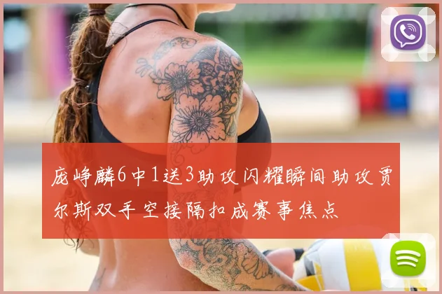 庞峥麟6中1送3助攻闪耀瞬间助攻贾尔斯双手空接隔扣成赛事焦点