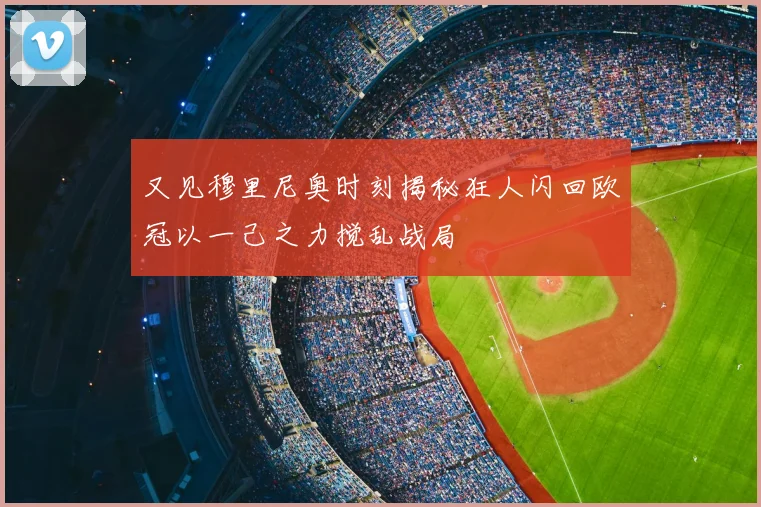又见穆里尼奥时刻揭秘狂人闪回欧冠以一己之力搅乱战局