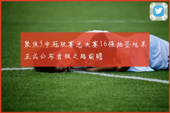 聚焦5中冠联赛总决赛16强抽签结果正式公布晋级之路前瞻