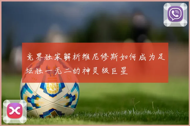 竞界独家解析维尼修斯如何成为足坛独一无二的神灵级巨星
