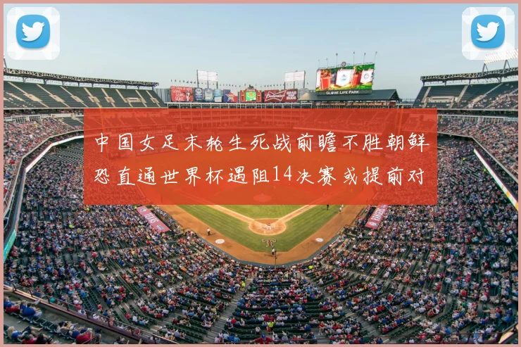 中国女足末轮生死战前瞻不胜朝鲜恐直通世界杯遇阻14决赛或提前对决澳大利亚