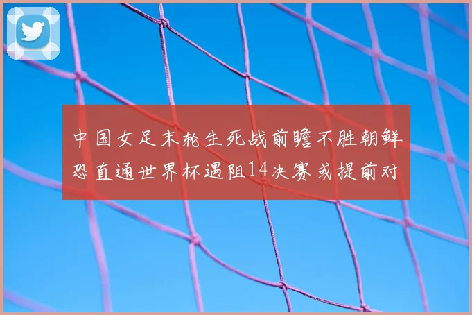 中国女足末轮生死战前瞻不胜朝鲜恐直通世界杯遇阻14决赛或提前对决澳大利亚