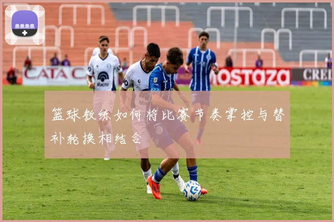 篮球教练如何将比赛节奏掌控与替补轮换相结合