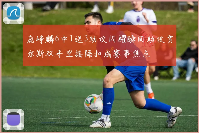 庞峥麟6中1送3助攻闪耀瞬间助攻贾尔斯双手空接隔扣成赛事焦点