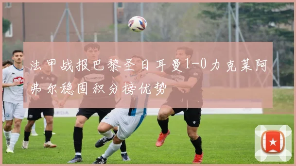 法甲战报巴黎圣日耳曼1-0力克莱阿弗尔稳固积分榜优势