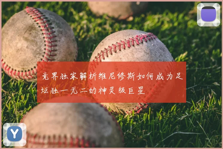 竞界独家解析维尼修斯如何成为足坛独一无二的神灵级巨星