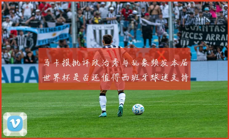 马卡报批评政治秀与乱象频发本届世界杯是否还值得西班牙球迷支持